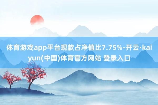 体育游戏app平台现款占净值比7.75%-开云·kaiyun(中国)体育官方网站 登录入口