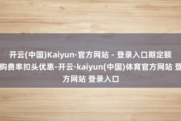 开云(中国)Kaiyun·官方网站 - 登录入口期定额投资申购费率扣头优惠-开云·kaiyun(中国)体育官方网站 登录入口