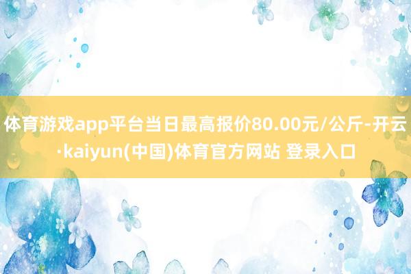 体育游戏app平台当日最高报价80.00元/公斤-开云·kaiyun(中国)体育官方网站 登录入口