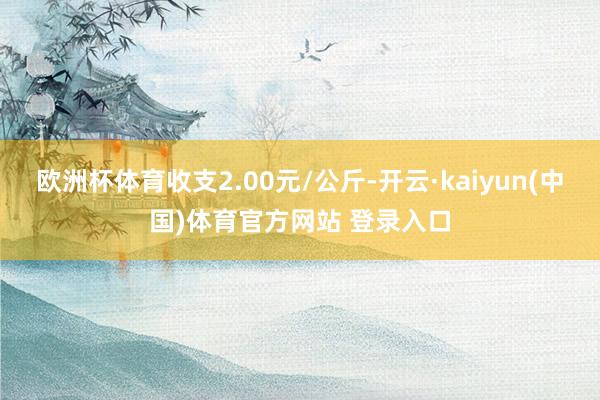 欧洲杯体育收支2.00元/公斤-开云·kaiyun(中国)体育官方网站 登录入口