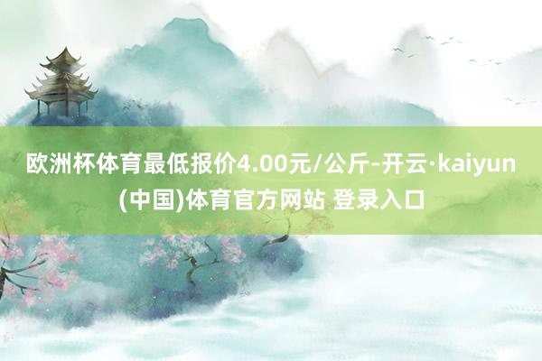 欧洲杯体育最低报价4.00元/公斤-开云·kaiyun(中国)体育官方网站 登录入口