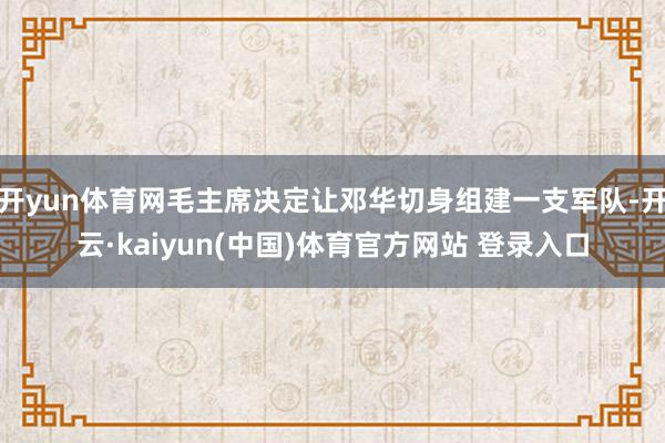 开yun体育网毛主席决定让邓华切身组建一支军队-开云·kaiyun(中国)体育官方网站 登录入口