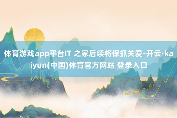 体育游戏app平台IT 之家后续将保抓关爱-开云·kaiyun(中国)体育官方网站 登录入口