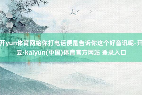 开yun体育网给你打电话便是告诉你这个好音讯呢-开云·kaiyun(中国)体育官方网站 登录入口