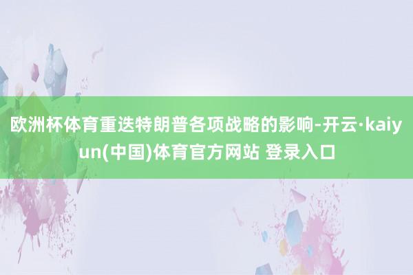 欧洲杯体育重迭特朗普各项战略的影响-开云·kaiyun(中国)体育官方网站 登录入口
