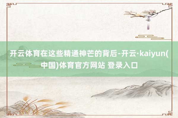开云体育在这些精通神芒的背后-开云·kaiyun(中国)体育官方网站 登录入口