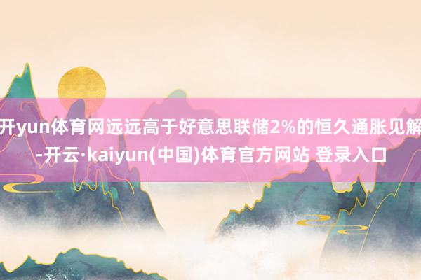 开yun体育网远远高于好意思联储2%的恒久通胀见解-开云·kaiyun(中国)体育官方网站 登录入口