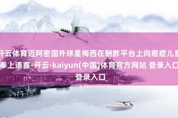 开云体育迈阿密国外球星梅西在酬酢平台上向癌症儿童奉上道喜-开云·kaiyun(中国)体育官方网站 登录入口