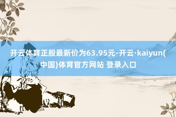 开云体育正股最新价为63.95元-开云·kaiyun(中国)体育官方网站 登录入口
