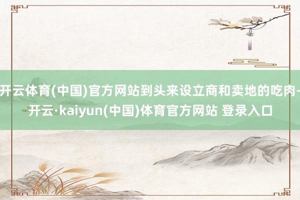 开云体育(中国)官方网站到头来设立商和卖地的吃肉-开云·kaiyun(中国)体育官方网站 登录入口