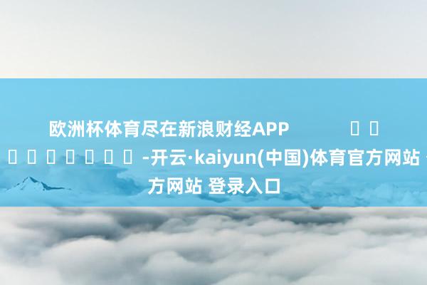 欧洲杯体育尽在新浪财经APP            													-开云·kaiyun(中国)体育官方网站 登录入口