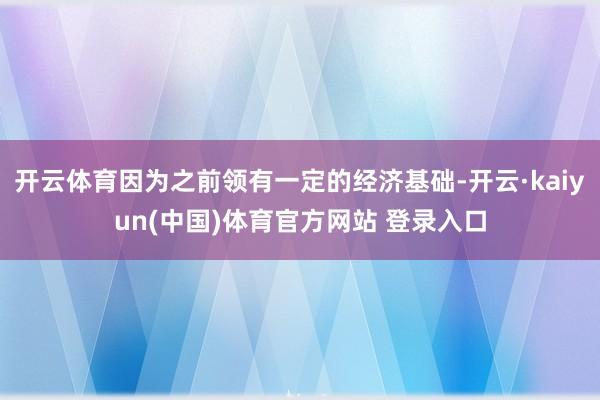 开云体育因为之前领有一定的经济基础-开云·kaiyun(中国)体育官方网站 登录入口