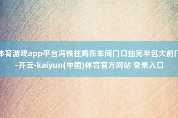 体育游戏app平台冯铁柱蹲在车间门口抽完半包大前门-开云·kaiyun(中国)体育官方网站 登录入口