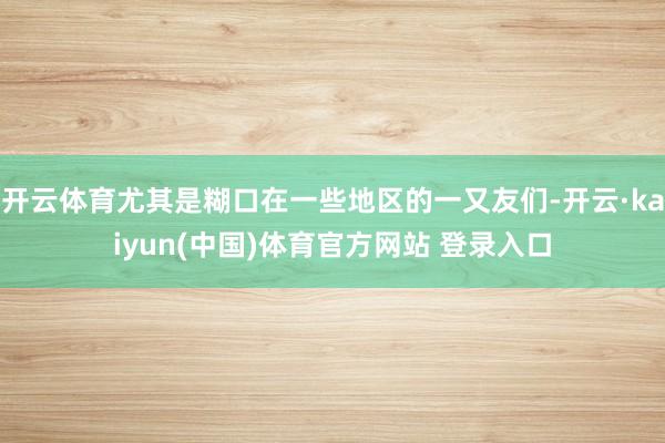 开云体育尤其是糊口在一些地区的一又友们-开云·kaiyun(中国)体育官方网站 登录入口