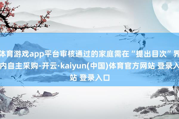体育游戏app平台审核通过的家庭需在“提出目次”界限内自主采购-开云·kaiyun(中国)体育官方网站 登录入口