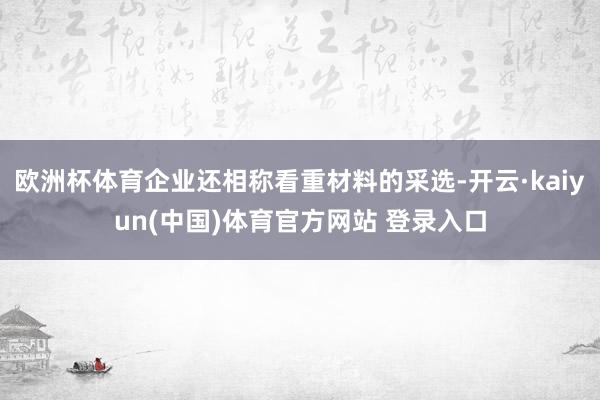 欧洲杯体育企业还相称看重材料的采选-开云·kaiyun(中国)体育官方网站 登录入口