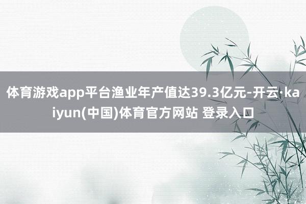 体育游戏app平台渔业年产值达39.3亿元-开云·kaiyun(中国)体育官方网站 登录入口
