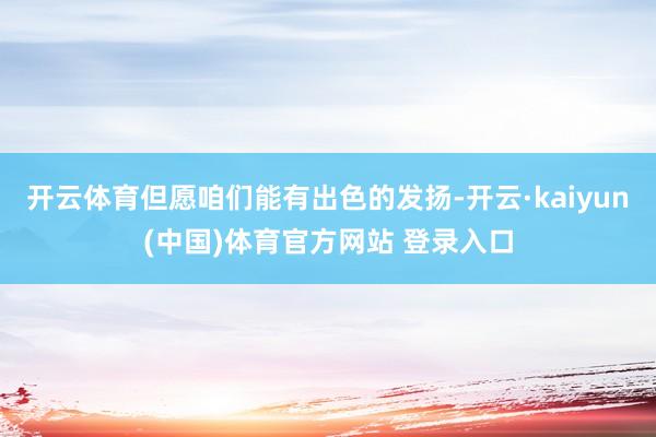开云体育但愿咱们能有出色的发扬-开云·kaiyun(中国)体育官方网站 登录入口