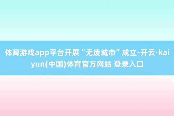 体育游戏app平台开展“无废城市”成立-开云·kaiyun(中国)体育官方网站 登录入口