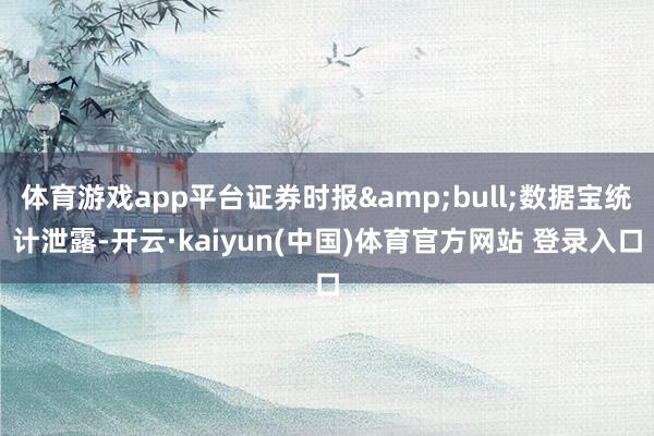 体育游戏app平台证券时报&bull;数据宝统计泄露-开云·kaiyun(中国)体育官方网站 登录入口