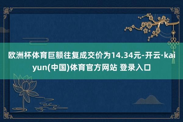 欧洲杯体育巨额往复成交价为14.34元-开云·kaiyun(中国)体育官方网站 登录入口