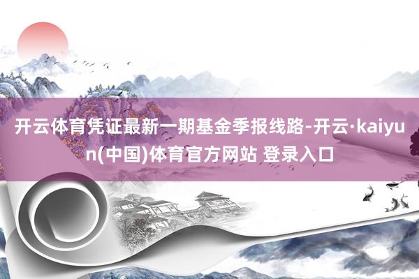 开云体育凭证最新一期基金季报线路-开云·kaiyun(中国)体育官方网站 登录入口