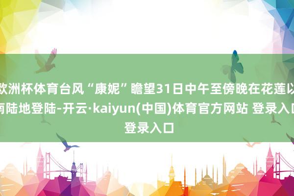 欧洲杯体育台风“康妮”瞻望31日中午至傍晚在花莲以南陆地登陆-开云·kaiyun(中国)体育官方网站 登录入口