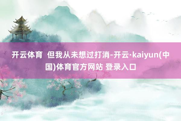 开云体育  但我从未想过打消-开云·kaiyun(中国)体育官方网站 登录入口