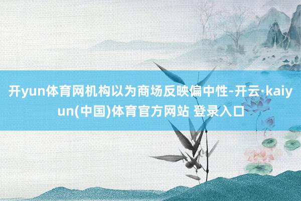 开yun体育网机构以为商场反映偏中性-开云·kaiyun(中国)体育官方网站 登录入口