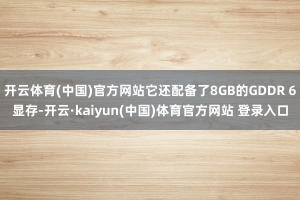 开云体育(中国)官方网站它还配备了8GB的GDDR 6显存-开云·kaiyun(中国)体育官方网站 登录入口