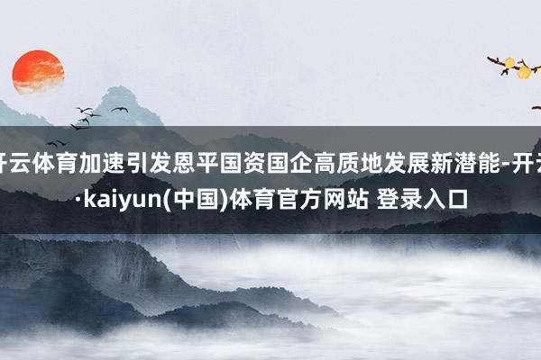 开云体育加速引发恩平国资国企高质地发展新潜能-开云·kaiyun(中国)体育官方网站 登录入口