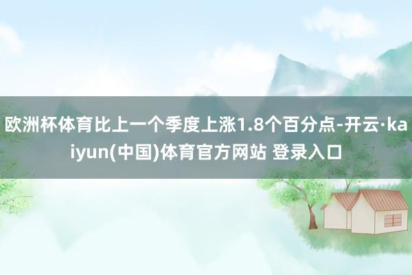欧洲杯体育比上一个季度上涨1.8个百分点-开云·kaiyun(中国)体育官方网站 登录入口