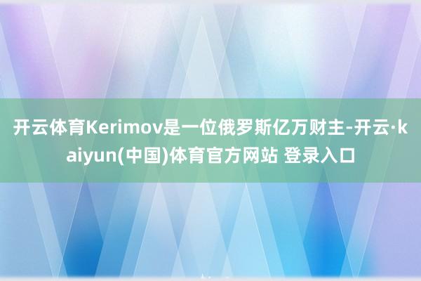 开云体育Kerimov是一位俄罗斯亿万财主-开云·kaiyun(中国)体育官方网站 登录入口