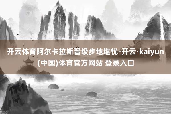 开云体育阿尔卡拉斯晋级步地堪忧-开云·kaiyun(中国)体育官方网站 登录入口