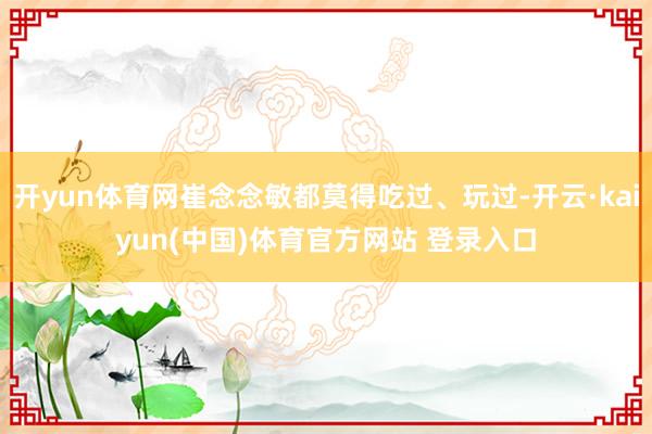 开yun体育网崔念念敏都莫得吃过、玩过-开云·kaiyun(中国)体育官方网站 登录入口