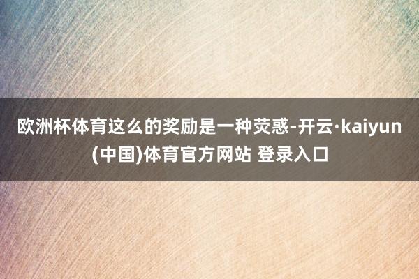 欧洲杯体育这么的奖励是一种荧惑-开云·kaiyun(中国)体育官方网站 登录入口