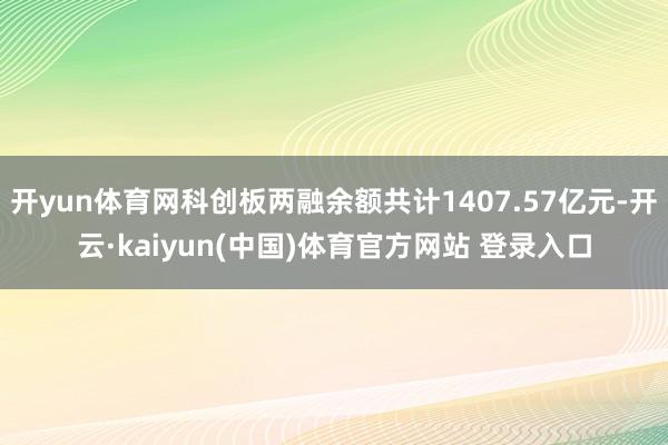 开yun体育网科创板两融余额共计1407.57亿元-开云·kaiyun(中国)体育官方网站 登录入口