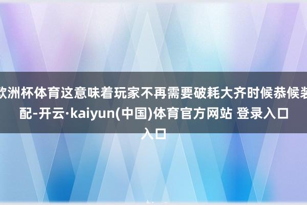 欧洲杯体育这意味着玩家不再需要破耗大齐时候恭候装配-开云·kaiyun(中国)体育官方网站 登录入口