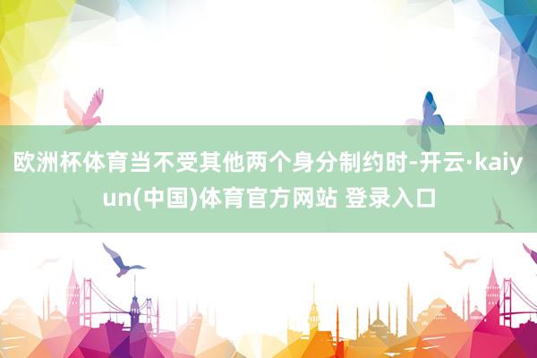 欧洲杯体育当不受其他两个身分制约时-开云·kaiyun(中国)体育官方网站 登录入口