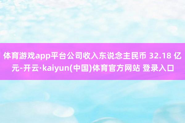 体育游戏app平台公司收入东说念主民币 32.18 亿元-开云·kaiyun(中国)体育官方网站 登录入口