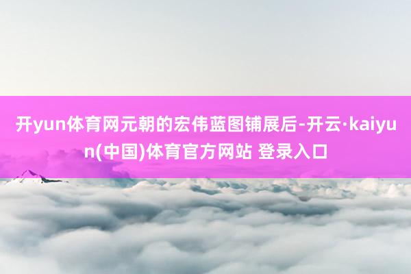 开yun体育网元朝的宏伟蓝图铺展后-开云·kaiyun(中国)体育官方网站 登录入口