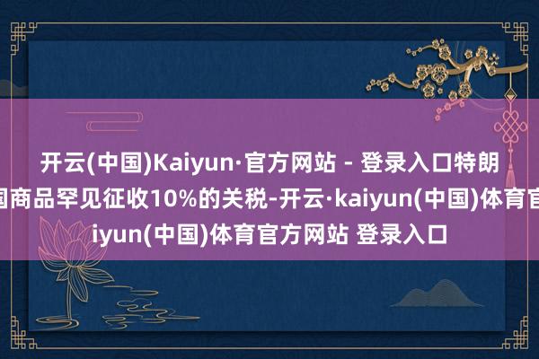 开云(中国)Kaiyun·官方网站 - 登录入口特朗普还秘书将对中国商品罕见征收10%的关税-开云·kaiyun(中国)体育官方网站 登录入口