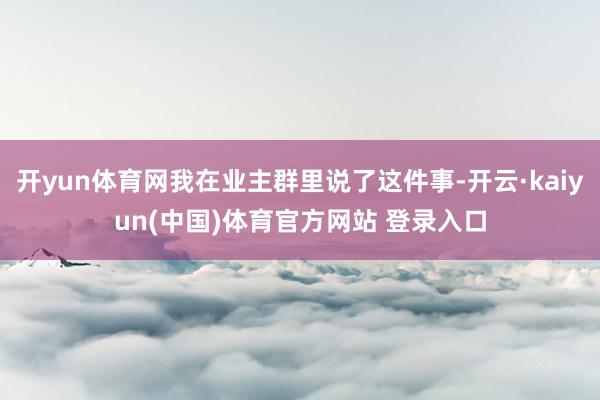 开yun体育网我在业主群里说了这件事-开云·kaiyun(中国)体育官方网站 登录入口