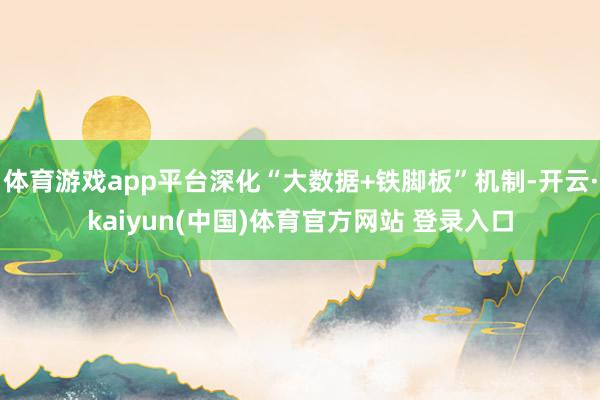 体育游戏app平台深化“大数据+铁脚板”机制-开云·kaiyun(中国)体育官方网站 登录入口