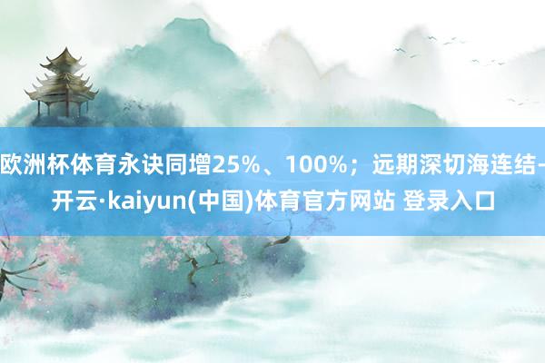 欧洲杯体育永诀同增25%、100%；远期深切海连结-开云·kaiyun(中国)体育官方网站 登录入口