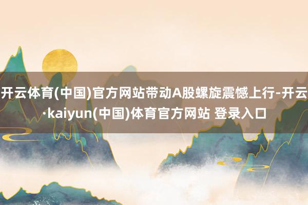 开云体育(中国)官方网站带动A股螺旋震憾上行-开云·kaiyun(中国)体育官方网站 登录入口