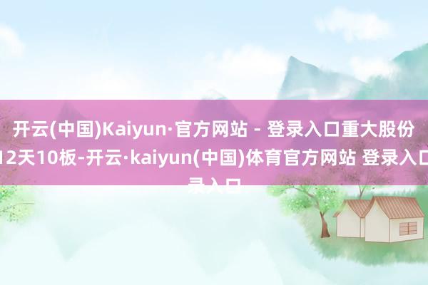 开云(中国)Kaiyun·官方网站 - 登录入口重大股份12天10板-开云·kaiyun(中国)体育官方网站 登录入口