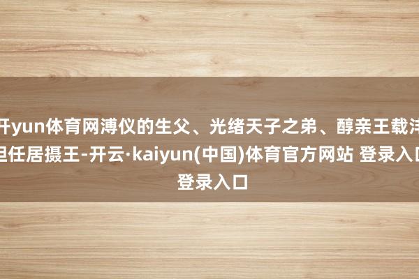开yun体育网溥仪的生父、光绪天子之弟、醇亲王载沣担任居摄王-开云·kaiyun(中国)体育官方网站 登录入口