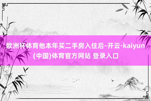 欧洲杯体育他本年买二手房入住后-开云·kaiyun(中国)体育官方网站 登录入口
