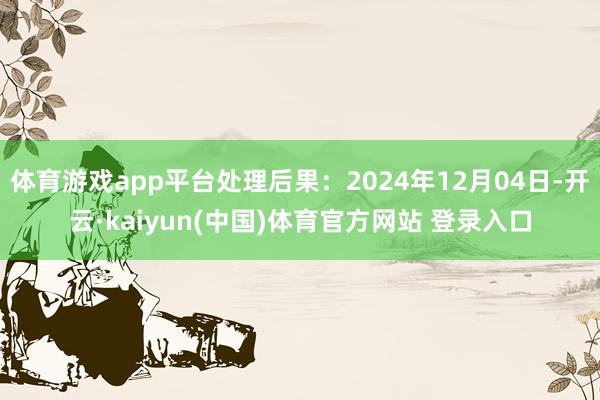 体育游戏app平台处理后果：2024年12月04日-开云·kaiyun(中国)体育官方网站 登录入口